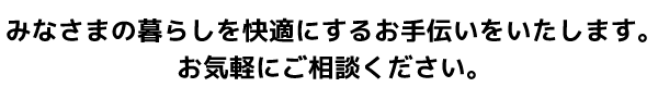 みなさまの暮らしを快適にするお手伝いをいたします。お気軽にご相談ください。